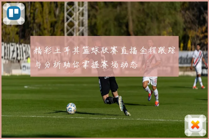 精彩土耳其篮球联赛直播全程跟踪与分析助你掌握赛场动态