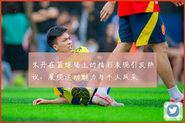 朱丹在篮球场上的精彩表现引发热议，展现运动魅力与个人风采