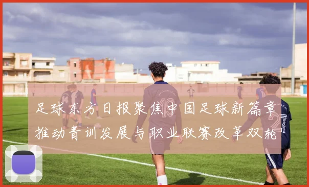 足球东方日报聚焦中国足球新篇章推动青训发展与职业联赛改革双轮驱动