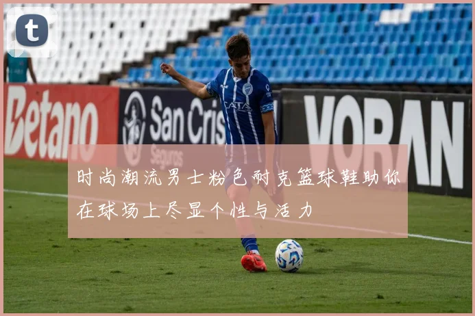 时尚潮流男士粉色耐克篮球鞋助你在球场上尽显个性与活力