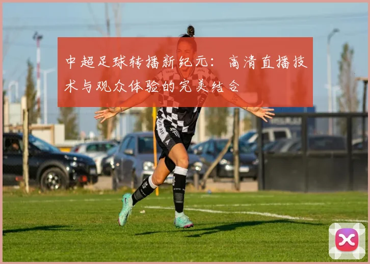 中超足球转播新纪元：高清直播技术与观众体验的完美结合