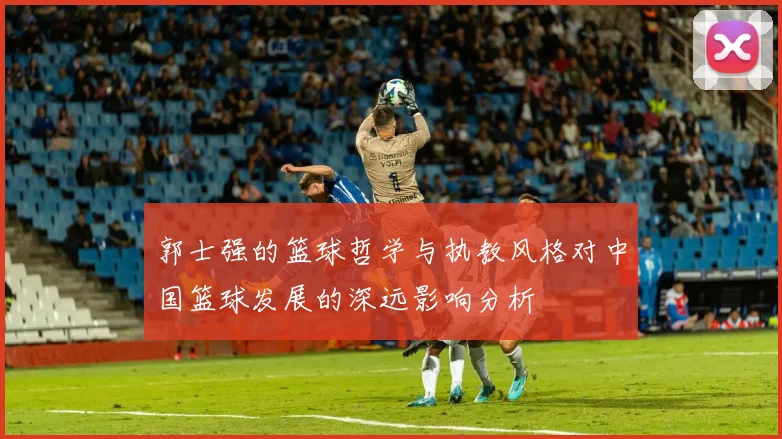 郭士强的篮球哲学与执教风格对中国篮球发展的深远影响分析