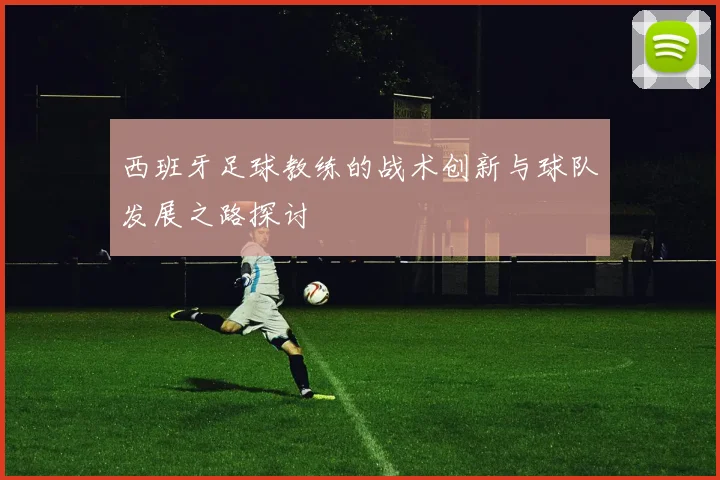 西班牙足球教练的战术创新与球队发展之路探讨