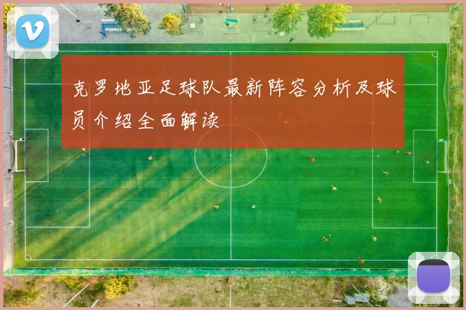 克罗地亚足球队最新阵容分析及球员介绍全面解读