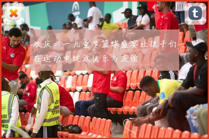 欢庆六一儿童节篮球盛宴让孩子们在运动中绽放快乐与友谊