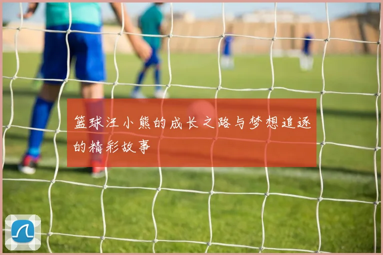 篮球汪小熊的成长之路与梦想追逐的精彩故事