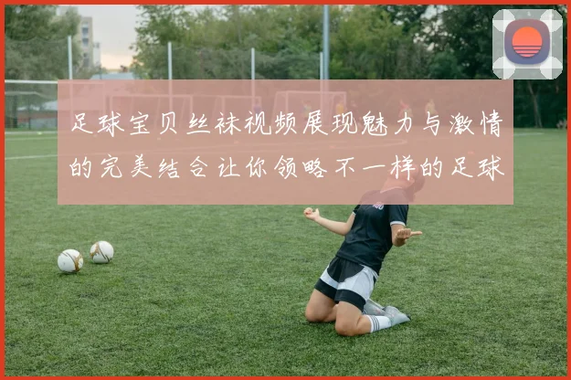 足球宝贝丝袜视频展现魅力与激情的完美结合让你领略不一样的足球风情