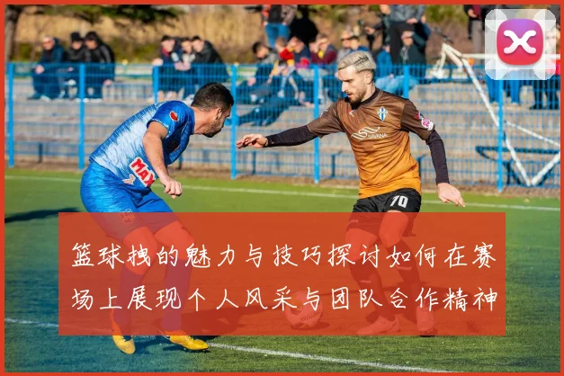 篮球拽的魅力与技巧探讨如何在赛场上展现个人风采与团队合作精神